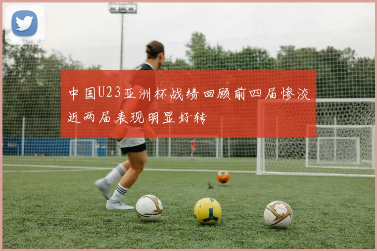 中国U23亚洲杯战绩回顾前四届惨淡近两届表现明显好转