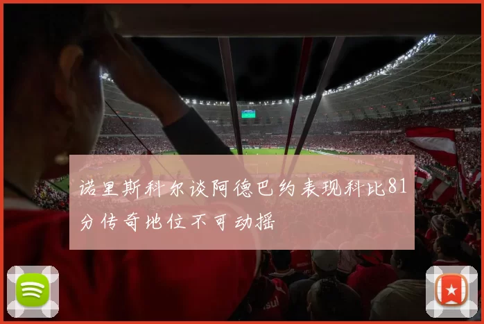 诺里斯科尔谈阿德巴约表现科比81分传奇地位不可动摇