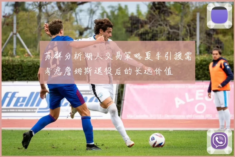 苏群分析湖人交易策略夏季引援需考虑詹姆斯退役后的长远价值