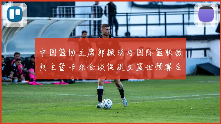 中国篮协主席郭振明与国际篮联裁判主管卡尔会谈促进女篮世预赛合作