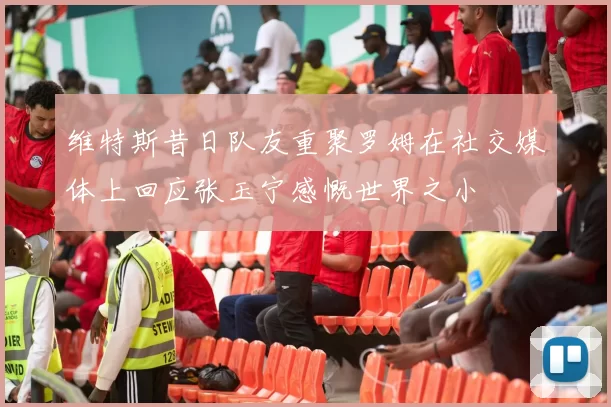 维特斯昔日队友重聚罗姆在社交媒体上回应张玉宁感慨世界之小