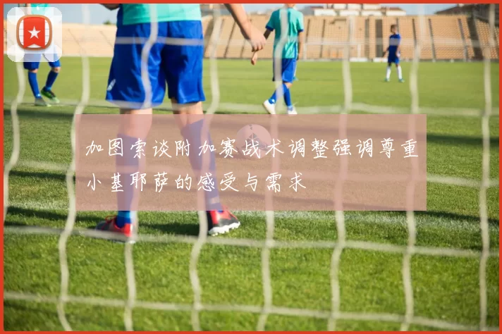 加图索谈附加赛战术调整强调尊重小基耶萨的感受与需求