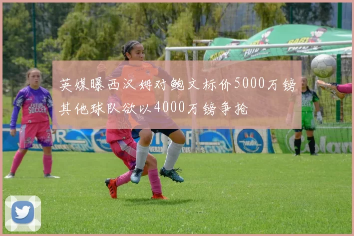 英媒曝西汉姆对鲍文标价5000万镑其他球队欲以4000万镑争抢