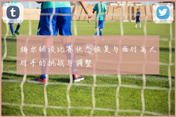 梅尔顿谈比赛状态恢复与面对高大对手的挑战与调整