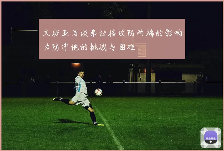 文班亚马谈弗拉格攻防两端的影响力防守他的挑战与困难
