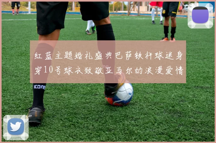 红蓝主题婚礼盛典巴萨铁杆球迷身穿10号球衣致敬亚马尔的浪漫爱情故事