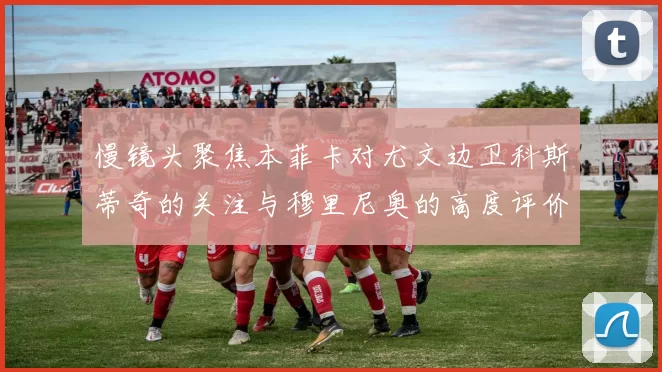 慢镜头聚焦本菲卡对尤文边卫科斯蒂奇的关注与穆里尼奥的高度评价