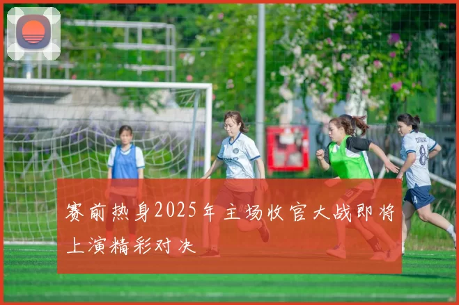 赛前热身2025年主场收官大战即将上演精彩对决