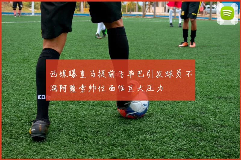 西媒曝皇马提前飞毕巴引发球员不满阿隆索帅位面临巨大压力