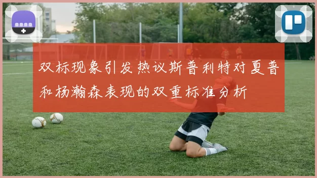 双标现象引发热议斯普利特对夏普和杨瀚森表现的双重标准分析