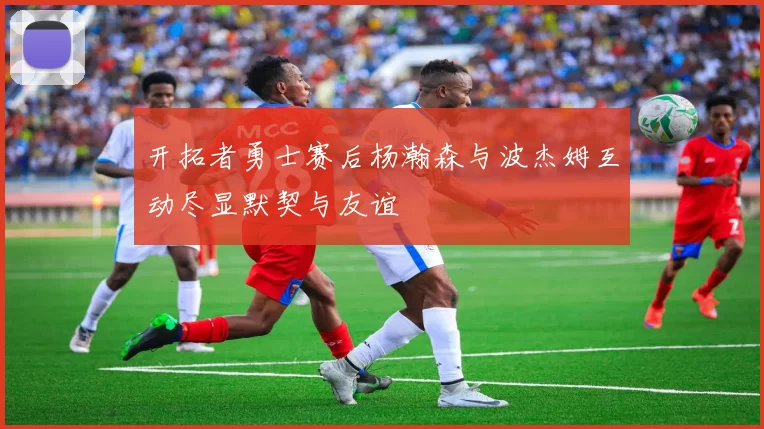 开拓者勇士赛后杨瀚森与波杰姆互动尽显默契与友谊