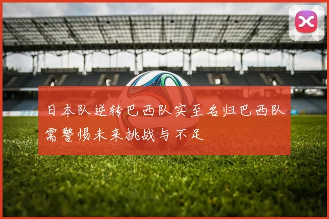 日本队逆转巴西队实至名归巴西队需警惕未来挑战与不足