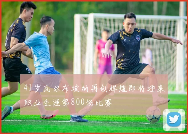 41岁瓦尔布埃纳再创辉煌即将迎来职业生涯第800场比赛